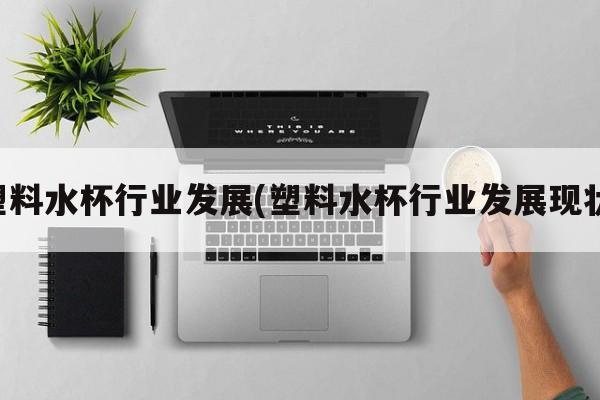 塑料水杯行业发展(塑料水杯行业发展现状)